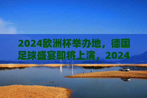 2024欧洲杯举办地，德国足球盛宴即将上演，2024欧洲杯德国，足球盛宴启幕