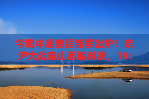 今晚中超赛程新鲜出炉！京沪大战泰山蓉城对决，19:35准时开球，速来围观！今晚中超，京沪大战泰山蓉城对决 19:35开球