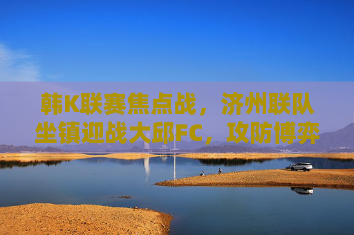 韩K联赛焦点战，济州联队坐镇迎战大邱FC，攻防博弈谁能占据先机？韩K联赛焦点战，济州联主场迎战大邱FC，攻防博弈谁能占据先机？