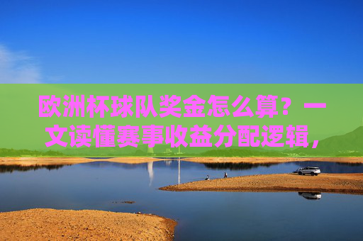 欧洲杯球队奖金怎么算?一文读懂赛事收益分配逻辑,欧洲杯球队奖金,赛事收益分配逻辑详解