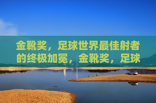 金靴奖，足球世界最佳射者的终极加冕，金靴奖，足球世界最佳射者的终极加冕