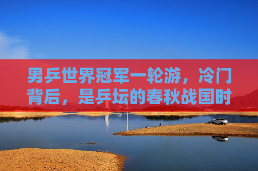 男乒世界冠军一轮游,冷门背后,是乒坛的春秋战国时代,男乒世界冠军一轮游,乒坛的春秋战国时代