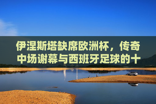 伊涅斯塔缺席欧洲杯,传奇中场谢幕与西班牙足球的十字路口,伊涅斯塔缺席欧洲杯,传奇谢幕与西班牙足球十字路口