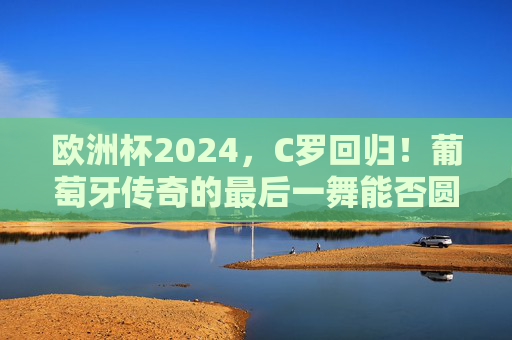 欧洲杯2024，C罗回归！葡萄牙传奇的最后一舞能否圆梦？欧洲杯2024，C罗最后一舞，葡萄牙圆梦几何？