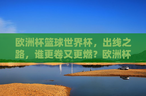 欧洲杯篮球世界杯,出线之路,谁更卷又更燃?欧洲杯篮球世界杯出线之路,谁更卷更燃?