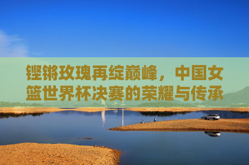 铿锵玫瑰再绽巅峰，中国女篮世界杯决赛的荣耀与传承，铿锵玫瑰再绽巅峰，中国女篮世界杯决赛荣耀传承