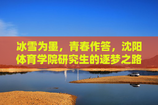 冰雪为墨，青春作答，沈阳体育学院研究生的逐梦之路，冰雪青春逐梦路，沈阳体育学院研究生答卷