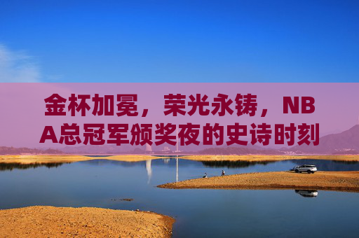 金杯加冕，荣光永铸，NBA总冠军颁奖夜的史诗时刻，金杯加冕，荣光永铸，NBA总冠军史诗时刻