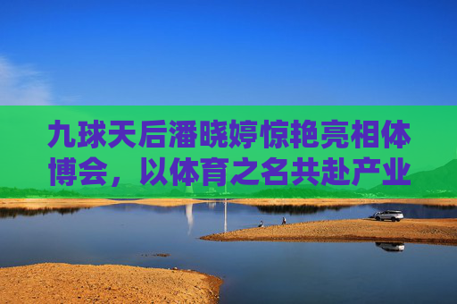 九球天后潘晓婷惊艳亮相体博会,以体育之名共赴产业盛宴,九球天后潘晓婷惊艳亮相体博会 共赴体育产业盛宴
