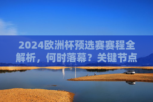 2024欧洲杯预选赛赛程全解析，何时落幕？关键节点一文看懂，2024欧洲杯预选赛赛程全解析，落幕时间与关键节点