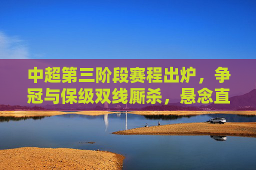中超第三阶段赛程出炉，争冠与保级双线厮杀，悬念直指最后一轮