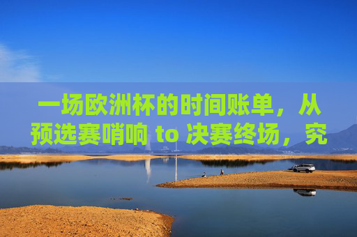 一场欧洲杯的时间账单,从预选赛哨响 to 决赛终场,究竟要多久?欧洲杯时间账单,预选赛哨响到决赛终场,多久?