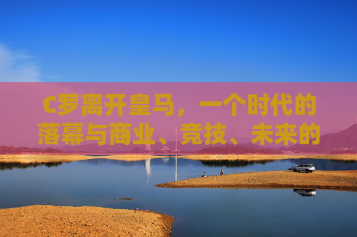C罗离开皇马,一个时代的落幕与商业、竞技、未来的多维抉择,C罗告别皇马,时代落幕与商业竞技未来的多维抉择