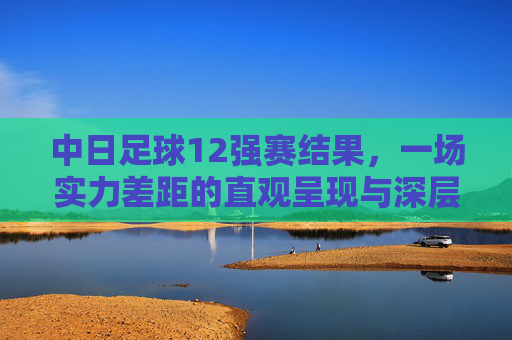 中日足球12强赛结果，一场实力差距的直观呈现与深层反思，中日足球12强赛，实力差距的直观呈现与深层反思