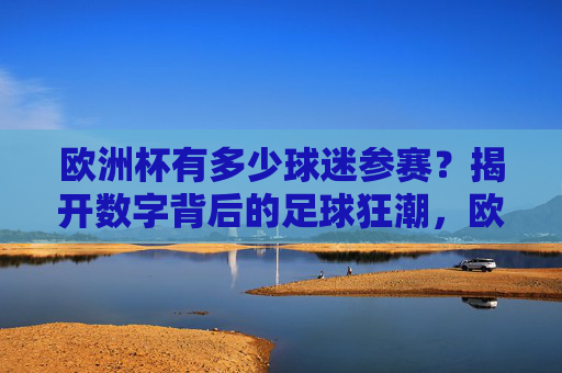 欧洲杯有多少球迷参赛?揭开数字背后的足球狂潮,欧洲杯球迷参赛规模,数字背后的足球狂潮