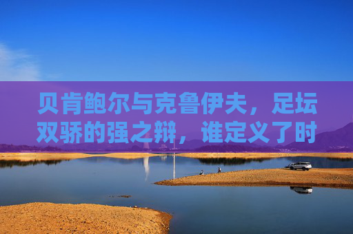 贝肯鲍尔与克鲁伊夫，足坛双骄的强之辩，谁定义了时代？贝肯鲍尔与克鲁伊夫，双骄争锋，谁定义了足坛时代？