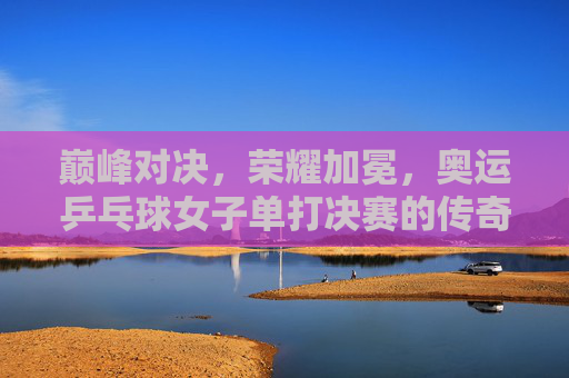 巅峰对决，荣耀加冕，奥运乒乓球女子单打决赛的传奇时刻，巅峰对决荣耀加冕，奥运乒乓球女子单打决赛传奇时刻