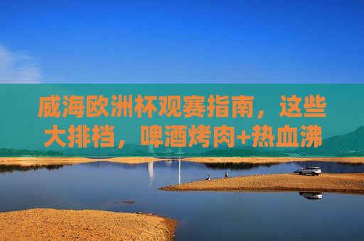 威海欧洲杯观赛指南,这些大排档,啤酒烤肉+热血沸腾,错过等四年!威海欧洲杯观赛指南,大排档啤酒烤肉+热血沸腾,错过等四年!