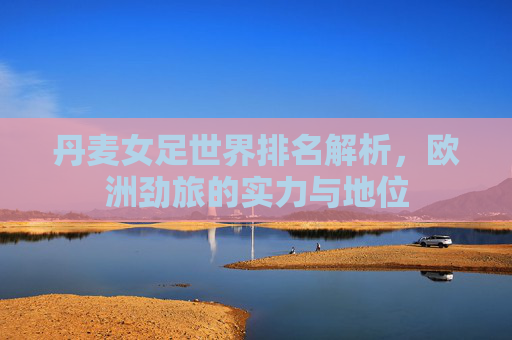 丹麦女足世界排名解析,欧洲劲旅的实力与地位