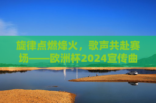 旋律点燃烽火,歌声共赴赛场——欧洲杯2024宣传曲的体育与人文交响,旋律点燃烽火,歌声共赴赛场——欧洲杯2024宣传曲的体育与人文交响