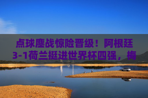 点球鏖战惊险晋级！阿根廷3-1荷兰挺进世界杯四强，梅西领衔潘帕斯雄鹰翱翔，阿根廷点球鏖战3-1荷兰挺进世界杯四强