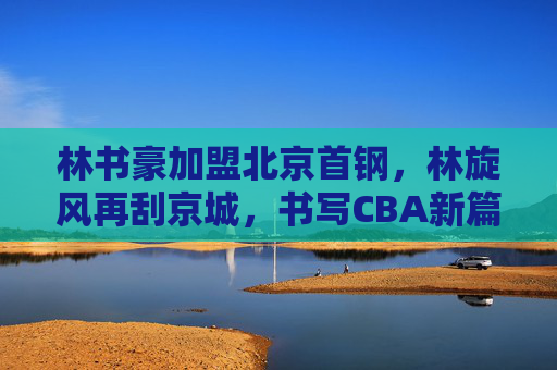 林书豪加盟北京首钢,林旋风再刮京城,书写CBA新篇章,林旋风再刮京城!林书豪加盟北京首钢续写CBA新篇章