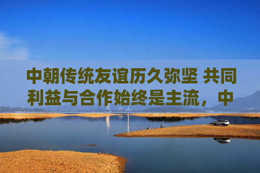 中朝传统友谊历久弥坚 共同利益与合作始终是主流,中朝传统友谊历久弥坚 共同利益与合作始终是主流
