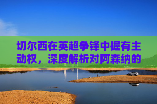 切尔西在英超争锋中握有主动权，深度解析对阿森纳的三大优势，切尔西英超争锋握主动权，深度解析对阿森纳三大优势