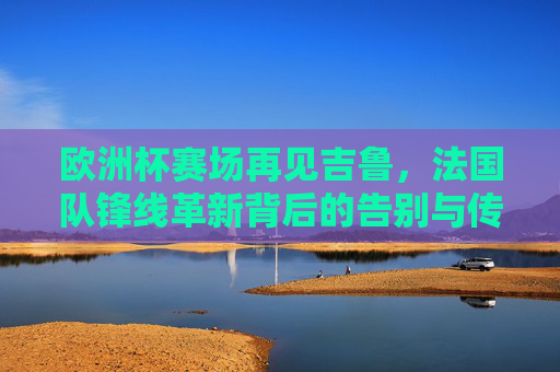 欧洲杯赛场再见吉鲁,法国队锋线革新背后的告别与传承,欧洲杯吉鲁谢幕,法国锋线革新告别与传承