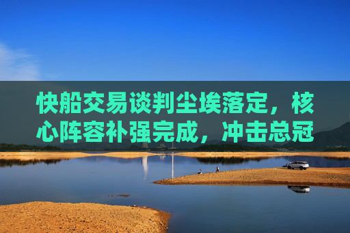 快船交易谈判尘埃落定,核心阵容补强完成,冲击总冠军再添关键拼图,快船交易完成核心补强 冲击总冠军再添关键拼图