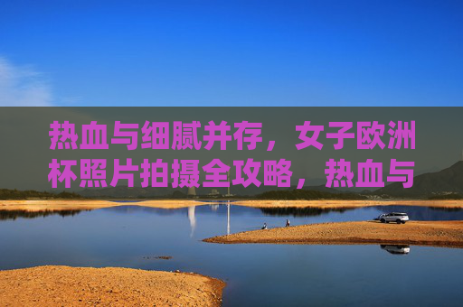 热血与细腻并存,女子欧洲杯照片拍摄全攻略,热血与细腻并存,女子欧洲杯摄影全攻略