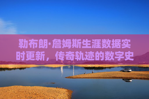 勒布朗·詹姆斯生涯数据实时更新,传奇轨迹的数字史诗