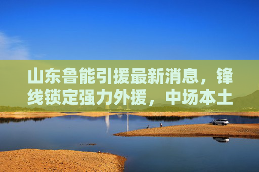 山东鲁能引援最新消息,锋线锁定强力外援,中场本土化引援持续推进,山东鲁能引援,锋线锁定强力外援,中场本土化持续推进