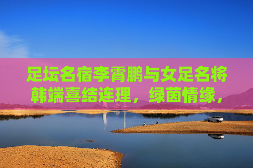 足坛名宿李霄鹏与女足名将韩端喜结连理,绿茵情缘,共谱人生新篇,李霄鹏韩端绿茵情缘喜结连理 共谱人生新篇