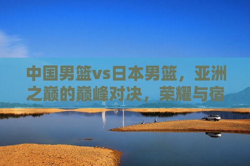 中国男篮vs日本男篮,亚洲之巅的巅峰对决,荣耀与宿命的终极之战,中日男篮巅峰对决,亚洲之巅的荣耀宿命之战