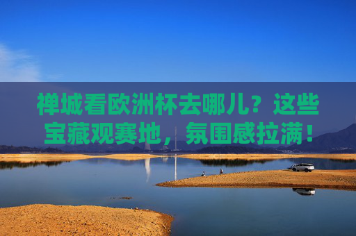禅城看欧洲杯去哪儿？这些宝藏观赛地，氛围感拉满！禅城看欧洲杯，宝藏观赛地氛围感拉满！