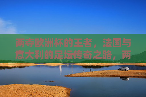 两夺欧洲杯的王者，法国与意大利的足坛传奇之路，两夺欧洲杯的王者之路，法国与意大利足坛传奇