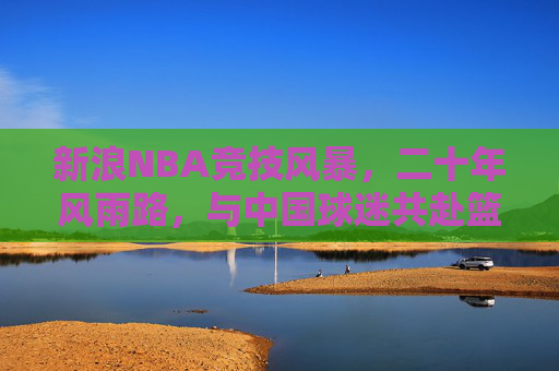 新浪NBA竞技风暴,二十年风雨路,与中国球迷共赴篮球之约,新浪NBA二十年风雨路,与中国球迷共赴篮球之约