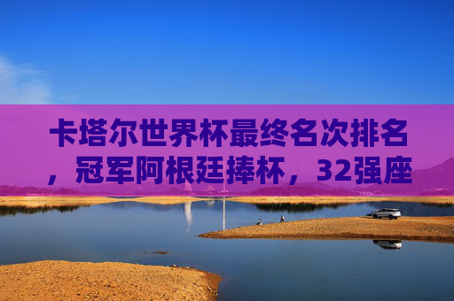 卡塔尔世界杯最终名次排名,冠军阿根廷捧杯,32强座次书写传奇,卡塔尔世界杯最终排名,阿根廷捧杯,32强书写传奇