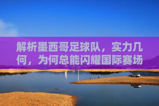 解析墨西哥足球队,实力几何,为何总能闪耀国际赛场,墨西哥足球队实力探析,为何总能闪耀国际赛场