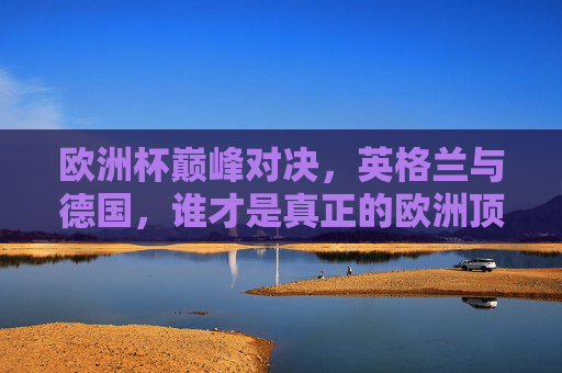 欧洲杯巅峰对决，英格兰与德国，谁才是真正的欧洲顶级强队？英格兰德国欧洲杯巅峰对决，谁才是欧洲顶级强队？