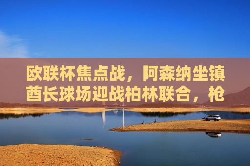 欧联杯焦点战,阿森纳坐镇酋长球场迎战柏林联合,枪手能否延续强势?欧联杯焦点战,阿森纳主场迎战柏林联合,枪手能否延续强势?