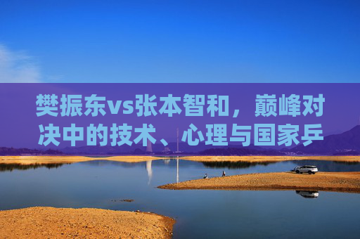 樊振东vs张本智和,巅峰对决中的技术、心理与国家乒乓的缩影,樊振东vs张本智和,巅峰对决中的技术、心理与国家乒乓缩影