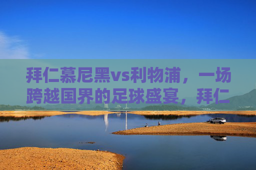拜仁慕尼黑vs利物浦,一场跨越国界的足球盛宴,拜仁慕尼黑vs利物浦,跨国足球盛宴