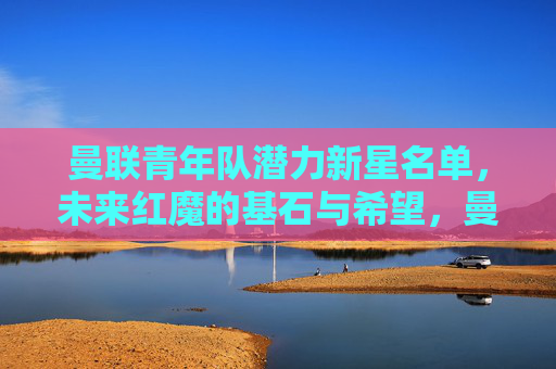 曼联青年队潜力新星名单，未来红魔的基石与希望，曼联青年队潜力新星，未来红魔的基石与希望