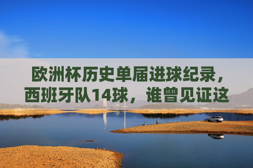 欧洲杯历史单届进球纪录,西班牙队14球,谁曾见证这场进攻盛宴?欧洲杯历史单届进球纪录,西班牙14球,谁见证这场进攻盛宴?
