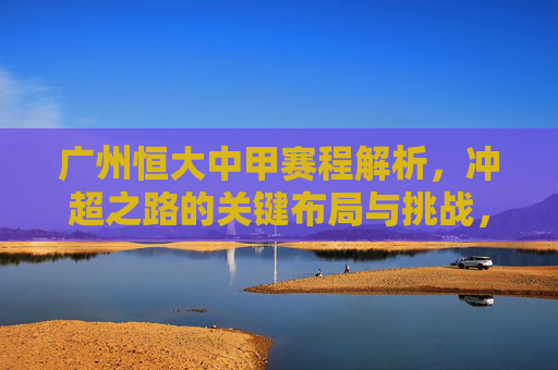 广州恒大中甲赛程解析，冲超之路的关键布局与挑战，广州恒大中甲赛程，冲超之路的关键布局与挑战