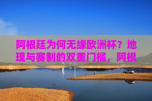 阿根廷为何无缘欧洲杯?地理与赛制的双重门槛,阿根廷无缘欧洲杯,地理与赛制的双重门槛