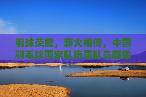 羽球荣耀,薪火相传,中国羽毛球国家队历届队员群像,荣耀薪火,中国羽毛球国家队历届队员群像