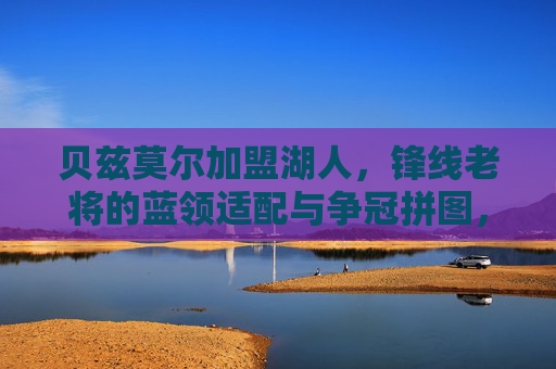 贝兹莫尔加盟湖人,锋线老将的蓝领适配与争冠拼图,贝兹莫尔加盟湖人,锋线蓝领适配争冠拼图
